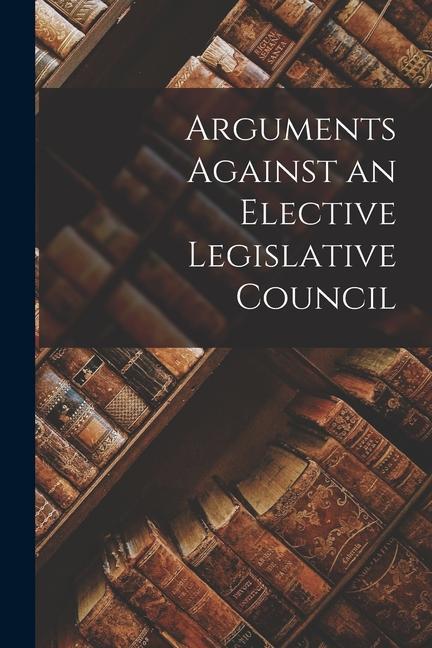 Arguments Against an Elective Legislative Council [microform]