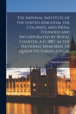The Imperial Institute of the United Kingdom the Colonies and India Founded and Incorporated by Royal Charter A.D. 1887 as the National Memorial