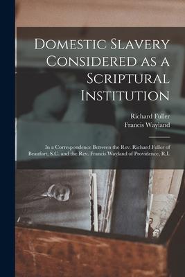 Domestic Slavery Considered as a Scriptural Institution: in a Correspondence Between the Rev. Richard Fuller of Beaufort S.C. and the Rev. Francis Wa