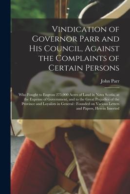 Vindication of Governor Parr and His Council Against the Complaints of Certain Persons [microform]: Who Fought to Engross 275000 Acres of Land in No