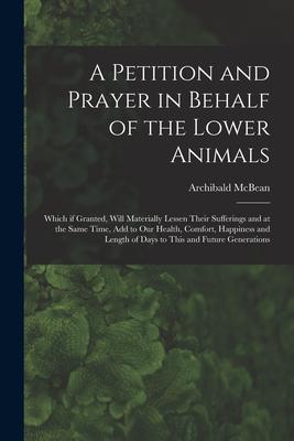 A Petition and Prayer in Behalf of the Lower Animals [microform]: Which If Granted Will Materially Lessen Their Sufferings and at the Same Time Add