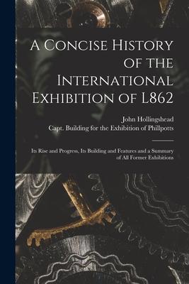 A Concise History of the International Exhibition of L862: Its Rise and Progress Its Building and Features and a Summary of All Former Exhibitions