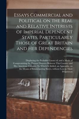 Essays Commercial and Political on the Real and Relative Interests of Imperial Dependent States Particularly Those of Great Britain and Her Dependenc