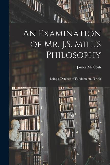 An Examination of Mr. J.S. Mill‘s Philosophy: Being a Defence of Fundamental Truth