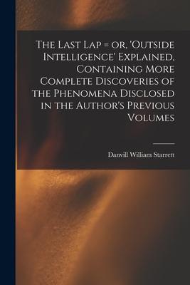 The Last Lap = or ‘Outside Intelligence‘ Explained Containing More Complete Discoveries of the Phenomena Disclosed in the Author‘s Previous Volumes