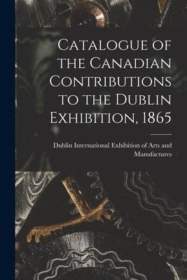 Catalogue of the Canadian Contributions to the Dublin Exhibition 1865 [microform]