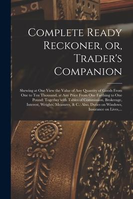 Complete Ready Reckoner or Trader‘s Companion [microform]: Shewing at One View the Value of Any Quantity of Goods From One to Ten Thousand at Any P