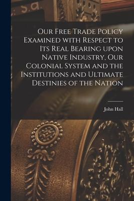 Our Free Trade Policy Examined With Respect to Its Real Bearing Upon Native Industry Our Colonial System and the Institutions and Ultimate Destinies