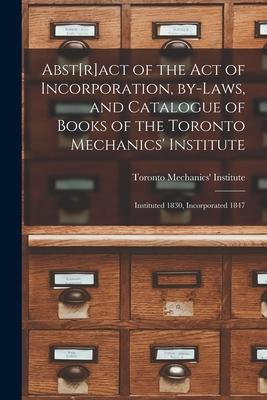 Abst[r]act of the Act of Incorporation By-laws and Catalogue of Books of the Toronto Mechanics‘ Institute [microform]: Instituted 1830 Incorporated