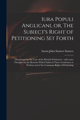 Iura Populi Anglicani or The Subiect‘s Right of Petitioning Set Forth: Occasioned by the Case of the Kentish Petitioners: With Some Thoughts on the