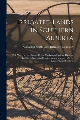 Irrigated Lands in Southern Alberta [microform]: With Notes on the Climate Crops Markets and Values Railroad Facilities Agricultural Opportunities