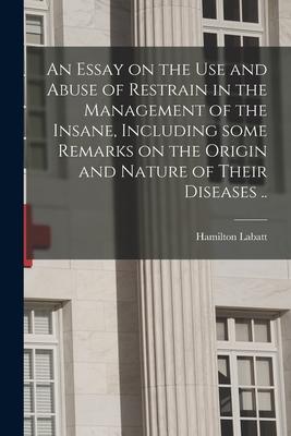 An Essay on the Use and Abuse of Restrain in the Management of the Insane Including Some Remarks on the Origin and Nature of Their Diseases ..