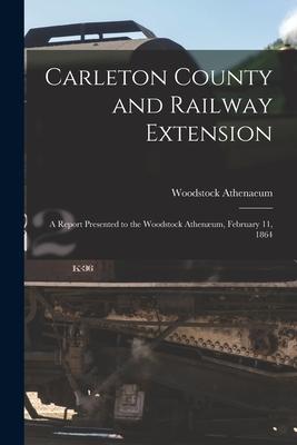 Carleton County and Railway Extension [microform]: a Report Presented to the Woodstock Athenæum February 11 1864