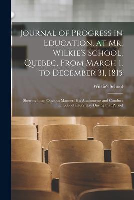 Journal of Progress in Education at Mr. Wilkie‘s School Quebec From March 1 to December 31 1815 [microform]: Shewing in an Obvious Manner His At