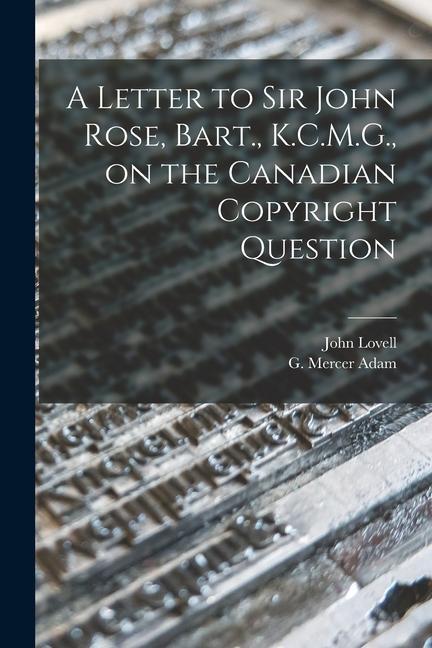 A Letter to Sir John Rose Bart. K.C.M.G. on the Canadian Copyright Question [microform]