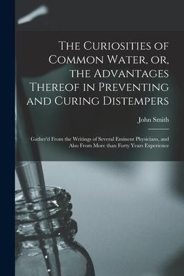 The Curiosities of Common Water or the Advantages Thereof in Preventing and Curing Distempers: Gather‘d From the Writings of Several Eminent Physici