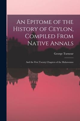 An Epitome of the History of Ceylon Compiled From Native Annals; and the First Twenty Chapters of the Mahawanso