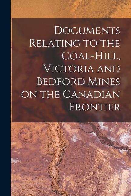 Documents Relating to the Coal-Hill Victoria and Bedford Mines on the Canadian Frontier [microform]