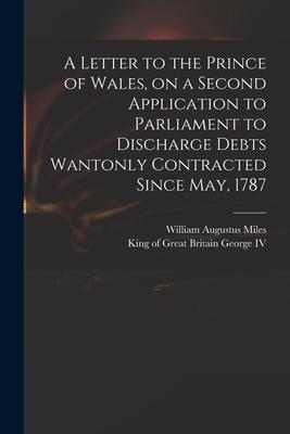 A Letter to the Prince of Wales on a Second Application to Parliament to Discharge Debts Wantonly Contracted Since May 1787