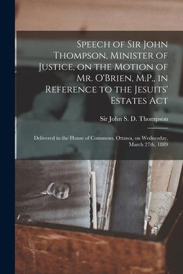 Speech of Sir John Thompson Minister of Justice on the Motion of Mr. O‘Brien M.P. in Reference to the Jesuits‘ Estates Act [microform]: Delivered
