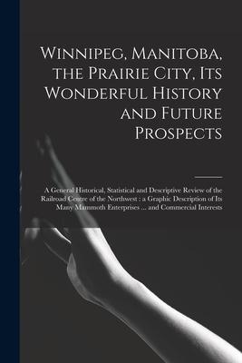 Winnipeg Manitoba the Prairie City Its Wonderful History and Future Prospects [microform]: a General Historical Statistical and Descriptive Review