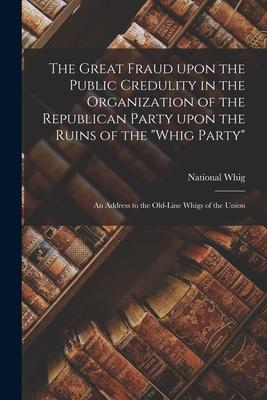 The Great Fraud Upon the Public Credulity in the Organization of the Republican Party Upon the Ruins of the Whig Party: an Address to the Old-line W