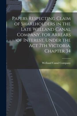 Papers Respecting Claim of Shareholders in the Late Welland Canal Company for Arrears of Interest Under the Act 7th Victoria Chapter 34 [microform]
