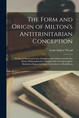 The Form and Origin of Milton‘s Antitrinitarian Conception [microform]: Inaugural Dissertation Zur Erlangung Der Doktorwuerde Der Hohen Philosophische