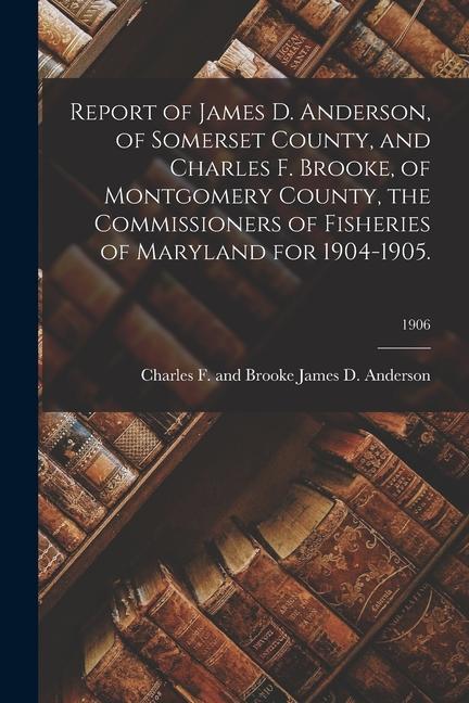 Report of James D. Anderson of Somerset County and Charles F. Brooke of Montgomery County the Commissioners of Fisheries of Maryland for 1904-1905
