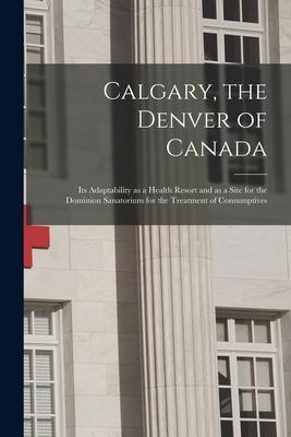 Calgary the Denver of Canada [microform]: Its Adaptability as a Health Resort and as a Site for the Dominion Sanatorium for the Treatment of Consumpt