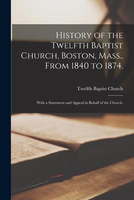 History of the Twelfth Baptist Church Boston Mass. From 1840 to 1874.: With a Statement and Appeal in Behalf of the Church.