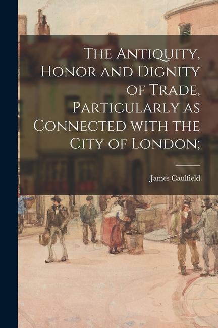The Antiquity Honor and Dignity of Trade Particularly as Connected With the City of London;