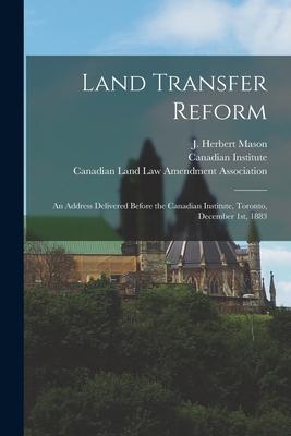 Land Transfer Reform [microform]: an Address Delivered Before the Canadian Institute Toronto December 1st 1883