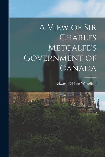 A View of Sir Charles Metcalfe‘s Government of Canada [microform]