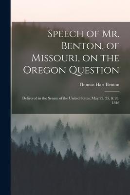 Speech of Mr. Benton of Missouri on the Oregon Question: Delivered in the Senate of the United States May 22 25 & 28 1846
