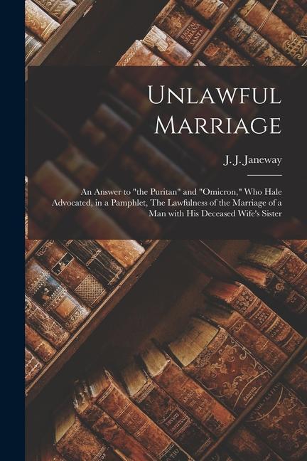 Unlawful Marriage: an Answer to the Puritan and Omicron Who Hale Advocated in a Pamphlet The Lawfulness of the Marriage of a Man W