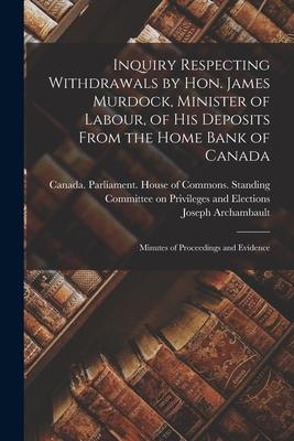 Inquiry Respecting Withdrawals by Hon. James Murdock Minister of Labour of His Deposits From the Home Bank of Canada: Minutes of Proceedings and Evi