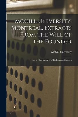 McGill University Montreal Extracts From the Will of the Founder [microform]: Royal Charter Acts of Parliament Statutes