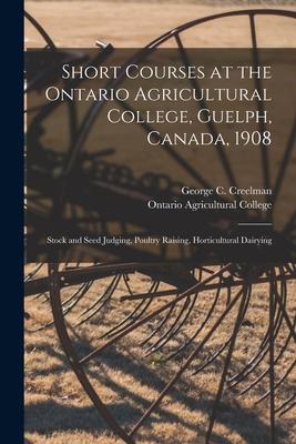 Short Courses at the Ontario Agricultural College Guelph Canada 1908 [microform]: Stock and Seed Judging Poultry Raising Horticultural Dairying