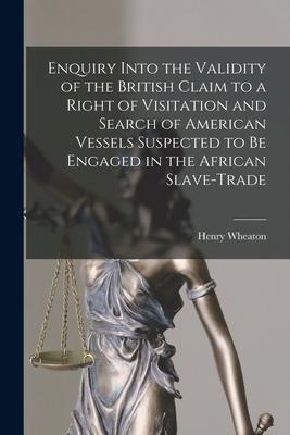 Enquiry Into the Validity of the British Claim to a Right of Visitation and Search of American Vessels Suspected to Be Engaged in the African Slave-tr