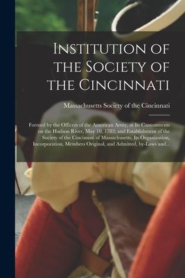 Institution of the Society of the Cincinnati: Formed by the Officers of the American Army at Its Cantonments on the Hudson River May 10 1783; and E