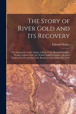 The Story of River Gold and Its Recovery [microform]: the Demand for Gold -origin of River Gold -British Columbia‘s Wealth in River Gold -the World‘s
