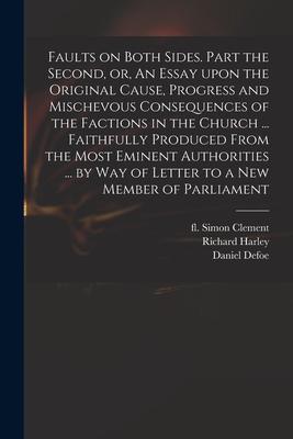 Faults on Both Sides. Part the Second or An Essay Upon the Original Cause Progress and Mischevous Consequences of the Factions in the Church ... Faithfully Produced From the Most Eminent Authorities ... by Way of Letter to a New Member of Parliament