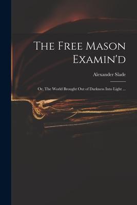 The Free Mason Examin‘d; or The World Brought out of Darkness Into Light ...