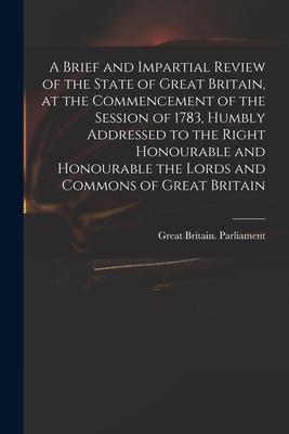 A Brief and Impartial Review of the State of Great Britain at the Commencement of the Session of 1783 Humbly Addressed to the Right Honourable and H