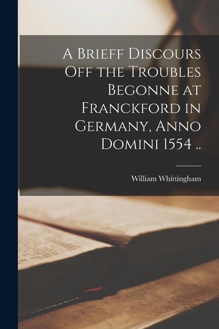 A Brieff Discours off the Troubles Begonne at Franckford in Germany Anno Domini 1554 ..