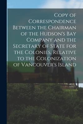 Copy of Correspondence Between the Chairman of the Hudson‘s Bay Company and the Secretary of State for the Colonies Relative to the Colonization of V