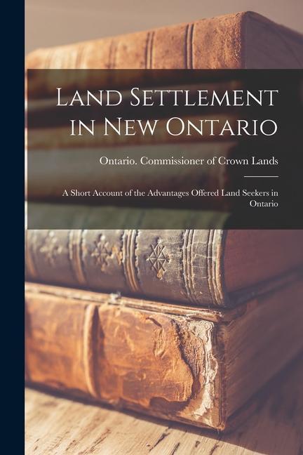 Land Settlement in New Ontario; a Short Account of the Advantages Offered Land Seekers in Ontario