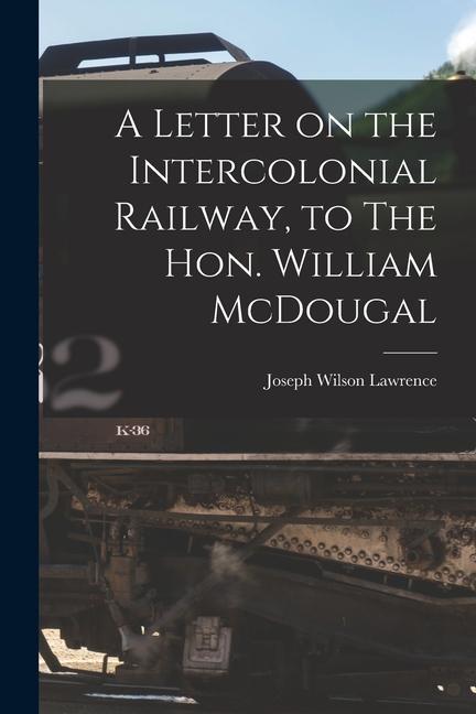 A Letter on the Intercolonial Railway to The Hon. William McDougal [microform]