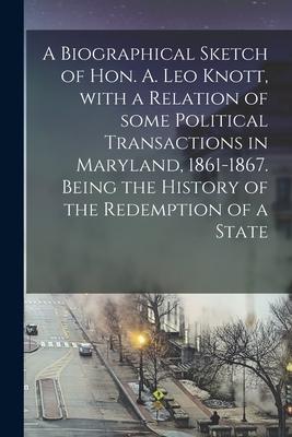 A Biographical Sketch of Hon. A. Leo Knott With a Relation of Some Political Transactions in Maryland 1861-1867. Being the History of the Redemption